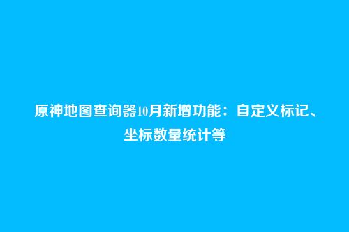 原神地图查询器10月新增功能：自定义标记、坐标数量统计等