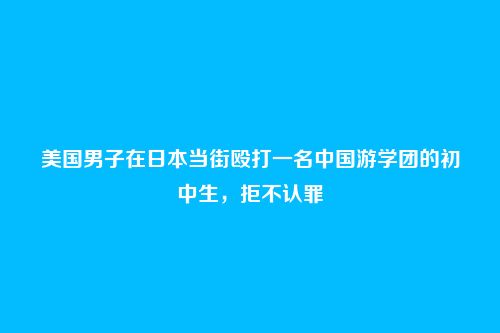 美国男子在日本当街殴打一名中国游学团的初中生，拒不认罪