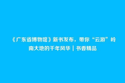 《广东省博物馆》新书发布，带你“云游”岭南大地的千年风华｜书香精品