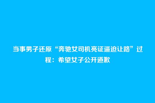 当事男子还原“奔驰女司机亮证逼迫让路”过程：希望女子公开道歉
