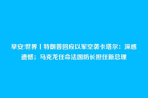 早安!世界丨特朗普回应以军空袭卡塔尔：深感遗憾；马克龙任命法国防长担任新总理