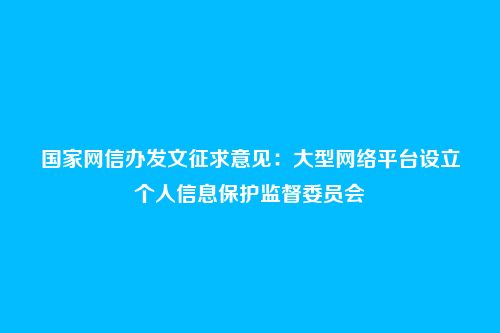 国家网信办发文征求意见：大型网络平台设立个人信息保护监督委员会