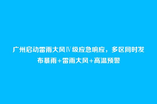 广州启动雷雨大风Ⅳ级应急响应，多区同时发布暴雨+雷雨大风+高温预警