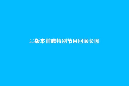 5.5版本前瞻特别节目回顾长图