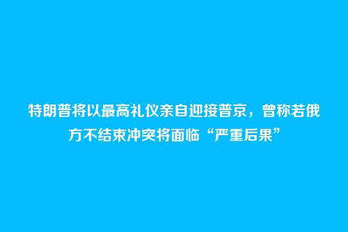 特朗普将以最高礼仪亲自迎接普京，曾称若俄方不结束冲突将面临“严重后果”
