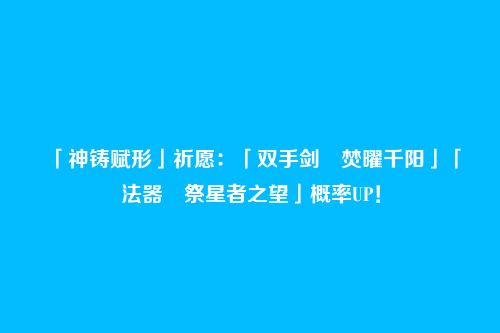 「神铸赋形」祈愿：「双手剑・焚曜千阳」「法器・祭星者之望」概率UP！
