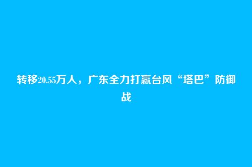 转移20.55万人，广东全力打赢台风“塔巴”防御战