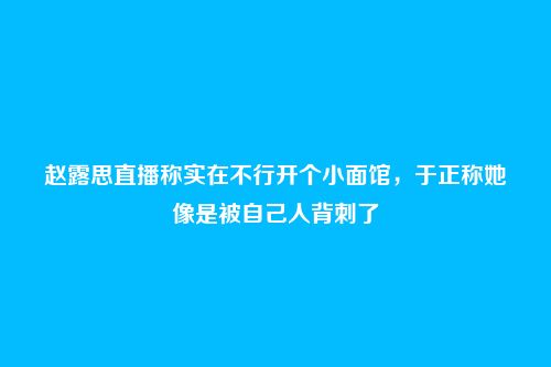 赵露思直播称实在不行开个小面馆，于正称她像是被自己人背刺了