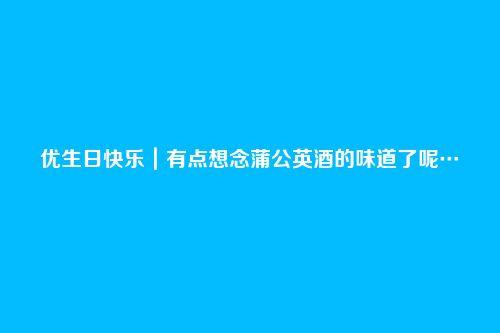 优生日快乐｜有点想念蒲公英酒的味道了呢…