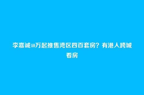 李嘉诚40万起推售湾区四百套房？有港人跨城看房