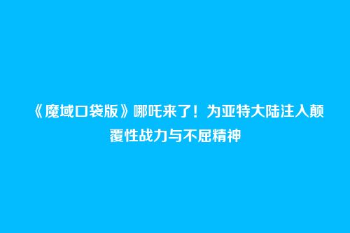 《魔域口袋版》哪吒来了！为亚特大陆注入颠覆性战力与不屈精神