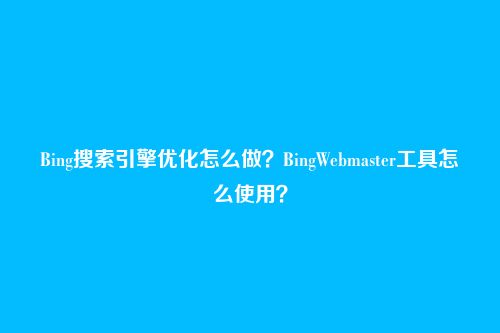Bing搜索引擎优化怎么做？BingWebmaster工具怎么使用？