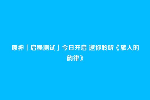 原神「启程测试」今日开启 邀你聆听《旅人的韵律》