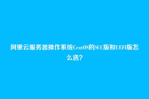 阿里云服务器操作系统CentOS的SCC版和UEFI版怎么选？
