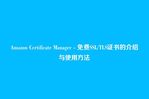 Amazon Certificate Manager - 免费SSL/TLS证书的介绍与使用方法