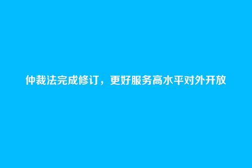仲裁法完成修订，更好服务高水平对外开放