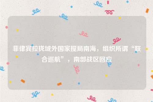 菲律宾拉拢域外国家搅局南海，组织所谓“联合巡航”，南部战区回应