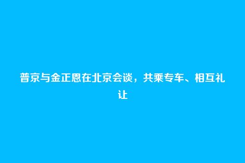 普京与金正恩在北京会谈，共乘专车、相互礼让