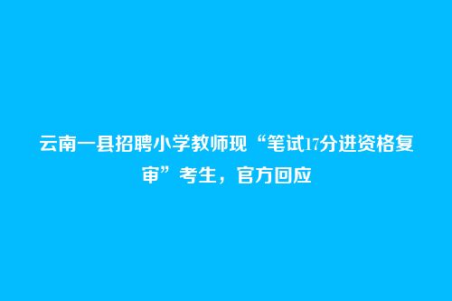 云南一县招聘小学教师现“笔试17分进资格复审”考生，官方回应