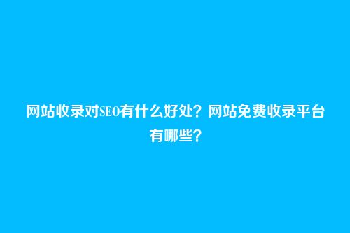 网站收录对SEO有什么好处？网站免费收录平台有哪些？