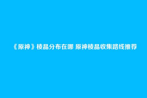 《原神》棱晶分布在哪 原神棱晶收集路线推荐
