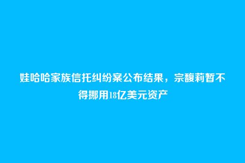 娃哈哈家族信托纠纷案公布结果，宗馥莉暂不得挪用18亿美元资产