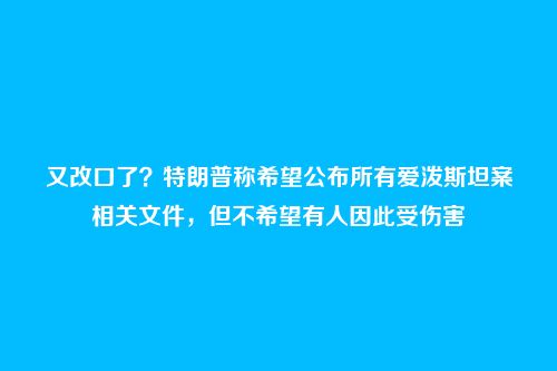 又改口了？特朗普称希望公布所有爱泼斯坦案相关文件，但不希望有人因此受伤害