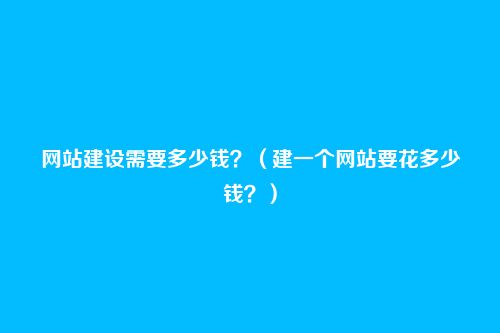 网站建设需要多少钱？（建一个网站要花多少钱？）