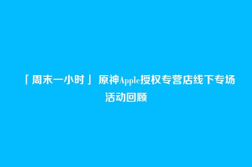 「周末一小时」 原神Apple授权专营店线下专场活动回顾