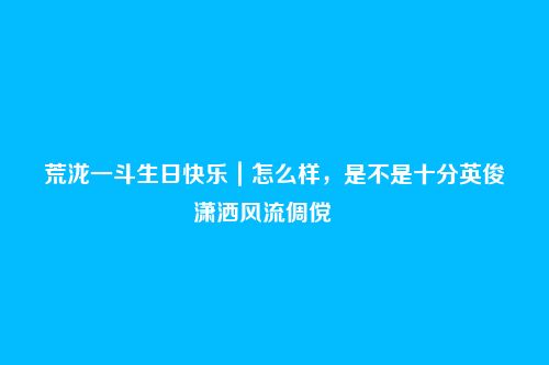 荒泷一斗生日快乐｜怎么样，是不是十分英俊潇洒风流倜傥――