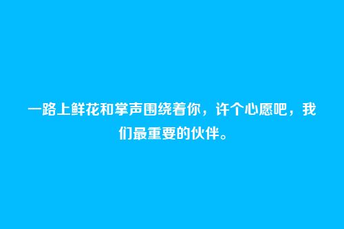 一路上鲜花和掌声围绕着你，许个心愿吧，我们最重要的伙伴。