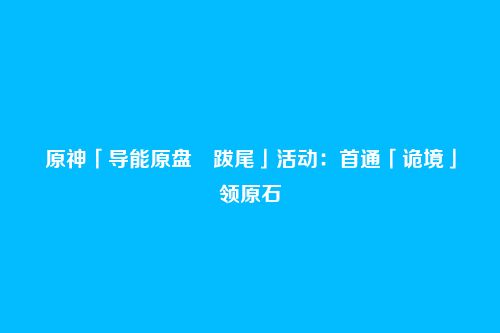 原神「导能原盘・跋尾」活动：首通「诡境」领原石
