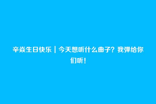 辛焱生日快乐｜今天想听什么曲子？我弹给你们听！