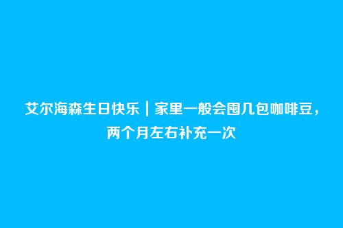 艾尔海森生日快乐｜家里一般会囤几包咖啡豆，两个月左右补充一次