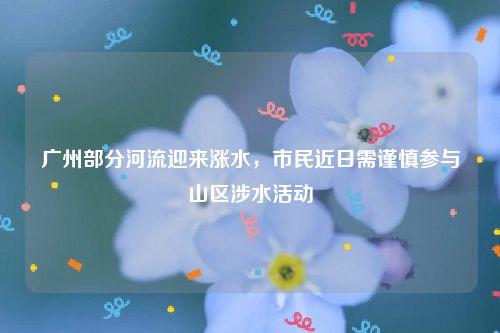 广州部分河流迎来涨水，市民近日需谨慎参与山区涉水活动