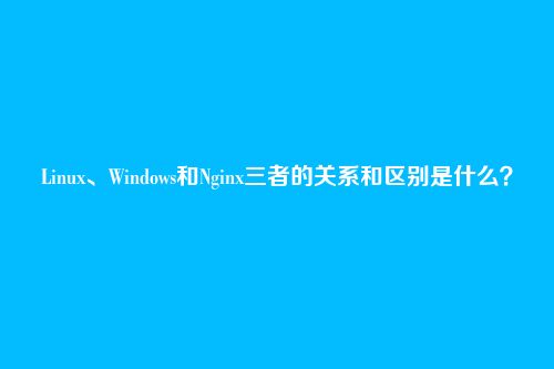 Linux、Windows和Nginx三者的关系和区别是什么？