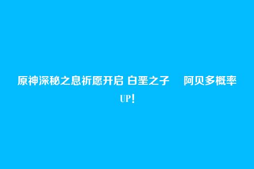 原神深秘之息祈愿开启 白垩之子・ 阿贝多概率UP！