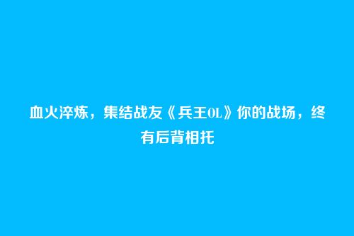 血火淬炼，集结战友《兵王OL》你的战场，终有后背相托
