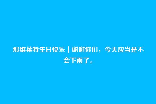 那维莱特生日快乐｜谢谢你们，今天应当是不会下雨了。
