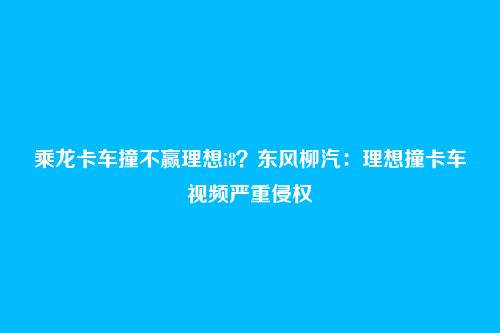 乘龙卡车撞不赢理想i8？东风柳汽：理想撞卡车视频严重侵权