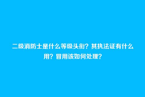二级消防士是什么等级头衔？其执法证有什么用？冒用该如何处理？
