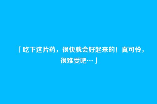 「吃下这片药，很快就会好起来的！真可怜，很难受吧…」