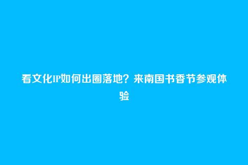 看文化IP如何出圈落地？来南国书香节参观体验