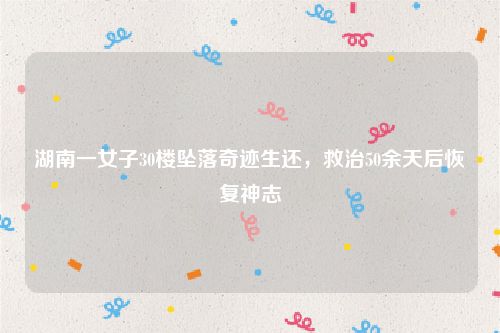 湖南一女子30楼坠落奇迹生还，救治50余天后恢复神志