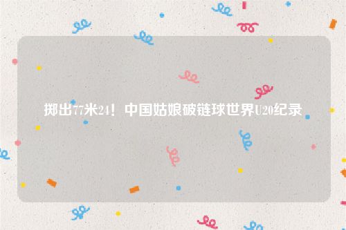 掷出77米24！中国姑娘破链球世界U20纪录