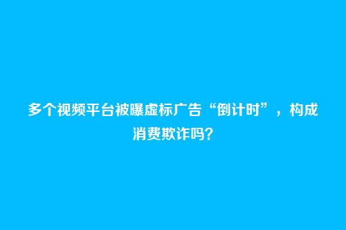 多个视频平台被曝虚标广告“倒计时”，构成消费欺诈吗？