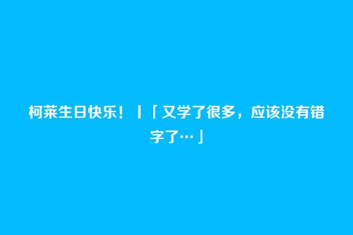 柯莱生日快乐！丨「又学了很多，应该没有错字了…」
