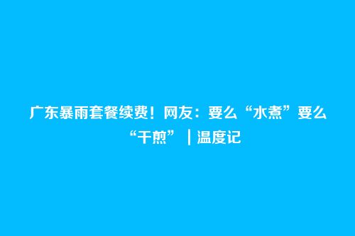 广东暴雨套餐续费！网友：要么“水煮”要么“干煎”｜温度记