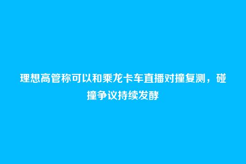 理想高管称可以和乘龙卡车直播对撞复测，碰撞争议持续发酵
