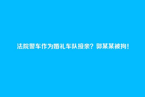 法院警车作为婚礼车队接亲？郭某某被拘！